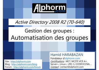 Active Directory 2008 R2 (70-640)

Gestion des groupes :

Automatisation des groupes
Hamid HARABAZAN
Fondateur d’alphorm.com
Site : http://alphorm.com
Blog : http://alphorm.com/blog
Forum : http://alphorm.com/forum

Active Directory 2008 R2 (70-640)

Certifications : MCT, MCITP, VCP, A+,
Server+, Linux+, LPIC-1, CCENT/CCNA,…
Contact : contact@alphorm.com

alphorm.com™©

 