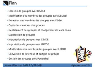 Plan
• Création de groupes avec DSAdd
• Modification des membres des groupes avec DSMod
• Extraction des membres des groupes avec DSGet
• Copie des membres des groupes
• Déplacement des groupes et changement de leurs noms
• Suppression de groupes
• Importation de groupes avec CSVDE
• Importation de groupes avec LDIFDE
• Modification des membres des groupes avec LDIFDE
• Conversion de l'étendue et du type de groupe
• Gestion des groupes avec Powershell

Active Directory 2008 R2 (70-640)

alphorm.com™©

 