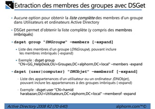 Extraction des membres des groupes avec DSGet
• Aucune option pour obtenir la liste complète des membres d'un groupe

dans Utilisateurs et ordinateurs Active Directory
• DSGet permet d'obtenir la liste complète (y compris des membres

imbriqués)
imbriqués
• dsget group "DNGroupe" –members [-expand]
Liste des membres d'un groupe (DNGroupe), pouvant inclure
les membres imbriqués (-expand)
Exemple : dsget group
"CN=GG_HelpDesk,OU Groupes,DC=alphorm,DC=local"
GG_HelpDesk,OU=
"CN=GG_HelpDesk,OU=Groupes,DC=alphorm,DC=local" –members -expand
• dsget {user|computer} "DNObjet" –memberof [-expand]
• Liste des appartenances d'un utilisateur ou un ordinateur (DNObjet),

pouvant inclure les appartenances à des groupes imbriqués (-expand)
• Exemple : dsget user "CN=hamid
"CN=hamid

harabazan,OU=Utilisateurs,DC=alphorm,DC=local"
harabazan,OU=Utilisateurs,DC=alphorm,DC=local" –memberof -expand

Active Directory 2008 R2 (70-640)

alphorm.com™©

 