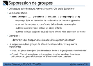 Suppression de groupes
• Utilisateurs et ordinateurs Active Directory : Clic droit, Supprimer
• Commande DSRm
dsrm DNObjet ... [-subtree [-exclude]] [-noprompt] [-c]
•

-noprompt évite les demandes de confirmation de chaque suppression

•

-c permet de continuer en cas d'erreur (refus d'accès par exemple)

•

-subtree supprime l'objet et tous les objets enfants

•

-subtree -exclude supprime tous les objets enfants mais pas l'objet lui-même

• Exemples :
• dsrm "CN=GG_Support,OU=Groupes,DC=alphorm,DC=local"
• La suppression d'un groupe de sécurité entraîne des conséquences

importantes
Le SID est perdu et ne peut plus être rétabli même si le groupe est à nouveau créé
Conseil : D'abord, enregistrez puis supprimez tous les membres durant une
période de test, pour évaluer tous les effets indésirables possibles

Active Directory 2008 R2 (70-640)

alphorm.com™©

 