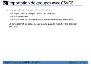 Importation de groupes avec CSVDE
• csvde -i -f "nomfichier" [-k]
-i. Importation (mode par défaut : exportation)
-f. Nom du fichier
-k. Poursuivre en cas d'erreur (par exemple si un objet existe déjà)
• CSVDE permet de créer des groupes, pas de modifier les groupes

existants

Active Directory 2008 R2 (70-640)

alphorm.com™©

 