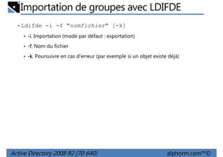 Importation de groupes avec LDIFDE
• Ldifde -i -f "nomfichier" [-k]
-i. Importation (mode par défaut : exportation)
-f. Nom du fichier
-k. Poursuivre en cas d'erreur (par exemple si un objet existe déjà)

Active Directory 2008 R2 (70-640)

alphorm.com™©

 