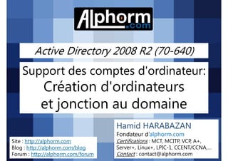 Active Directory 2008 R2 (70-640)

Support des comptes d'ordinateur:

Création d'ordinateurs
et jonction au domaine
Hamid HARABAZAN
Fondateur d’alphorm.com
Site : http://alphorm.com
Blog : http://alphorm.com/blog
Forum : http://alphorm.com/forum

Active Directory 2008 R2 (70-640)

Certifications : MCT, MCITP, VCP, A+,
Server+, Linux+, LPIC-1, CCENT/CCNA,…
Contact : contact@alphorm.com

alphorm.com™©

 