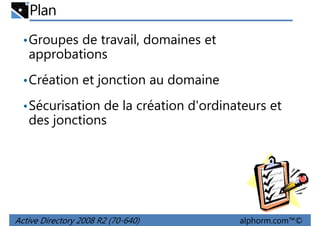 Plan
• Groupes de travail, domaines et

approbations
• Création et jonction au domaine
• Sécurisation de la création d'ordinateurs et

des jonctions

Active Directory 2008 R2 (70-640)

alphorm.com™©

 