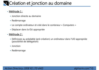 Création et jonction au domaine
• Méthode 1 :
Jonction directe au domaine
Redémarrage
Le compte ordinateur et créé dans le conteneur « Computers »
Déplacer dans la OU appropriée
• Méthode 2 :
Définissez au préalable (pré-création) un ordinateur dans l'UO appropriée
(possibilité de délégation)
Jonction
Redémarrage

Active Directory 2008 R2 (70-640)

alphorm.com™©

 
