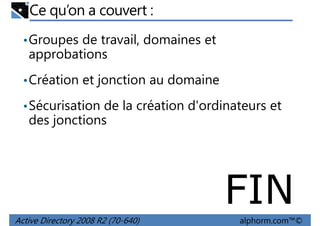 Ce qu’on a couvert :
• Groupes de travail, domaines et

approbations
• Création et jonction au domaine
• Sécurisation de la création d'ordinateurs et

des jonctions

FIN
Active Directory 2008 R2 (70-640)

alphorm.com™©

 
