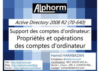 Active Directory 2008 R2 (70-640)

Support des comptes d'ordinateur:

Propriétés et opérations
des comptes d'ordinateur
Hamid HARABAZAN
Fondateur d’alphorm.com
Site : http://alphorm.com
Blog : http://alphorm.com/blog
Forum : http://alphorm.com/forum

Active Directory 2008 R2 (70-640)

Certifications : MCT, MCITP, VCP, A+,
Server+, Linux+, LPIC-1, CCENT/CCNA,…
Contact : contact@alphorm.com

alphorm.com™©

 