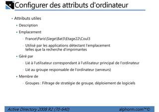 Configurer des attributs d'ordinateur
• Attributs utiles
Description
Emplacement
•

FranceParisSiegeBat3Etage22Coul3

•

Utilisé par les applications détectant l'emplacement
telles que la recherche d'imprimantes

Géré par
•

Lié à l'utilisateur correspondant à l'utilisateur principal de l'ordinateur

•

Lié au groupe responsable de l'ordinateur (serveurs)

Membre de
•

Groupes : Filtrage de stratégie de groupe, déploiement de logiciels

Active Directory 2008 R2 (70-640)

alphorm.com™©

 