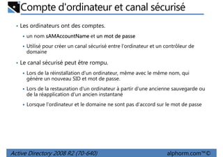 Compte d'ordinateur et canal sécurisé
• Les ordinateurs ont des comptes.
un nom sAMAccountName et un mot de passe
Utilisé pour créer un canal sécurisé entre l'ordinateur et un contrôleur de
domaine
• Le canal sécurisé peut être rompu.
Lors de la réinstallation d'un ordinateur, même avec le même nom, qui
génère un nouveau SID et mot de passe.
Lors de la restauration d'un ordinateur à partir d'une ancienne sauvegarde ou
de la réapplication d'un ancien instantané
Lorsque l'ordinateur et le domaine ne sont pas d'accord sur le mot de passe

Active Directory 2008 R2 (70-640)

alphorm.com™©

 