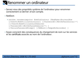Renommer un ordinateur
• Servez-vous des propriétés système de l'ordinateur pour renommer

correctement ce dernier et son compte.
• NetDom
netdom renamecomputer NomOrdinateur /NewName:NouveauNom
[/UserO:NomUtilisateurLocal] [/PasswordO:{MotDePasseLocal|*}
][/UserD:NomUtilisateurDomaine]
[/PasswordD:{MotDePasseDomaine|*} ]
[/SecurePasswordPrompt] [/REBoot[:TempsEnSecondes] ]
• Soyez conscient des conséquences du changement de nom sur les services

et les certificats associés au nom de l'ordinateur.

Active Directory 2008 R2 (70-640)

alphorm.com™©

 