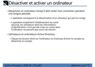 Désactiver et activer un ordinateur
• Désactivez un ordinateur lorsqu'il doit rester hors connexion pendant

une longue période.
L'opération correspond à la désactivation d'un utilisateur qui part en congé.
L'opération empêchant l'établissement du canal
sécurisé, les utilisateurs dont les informations
d'identification n'ont pas été mises en cache dans
l'ordinateur ne peuvent pas ouvrir de session.
• Utilisateurs et ordinateurs Active Directory
Cliquez du bouton droit sur l'ordinateur et choisissez Activer le compte ou
Désactiver le compte.

Active Directory 2008 R2 (70-640)

alphorm.com™©

 