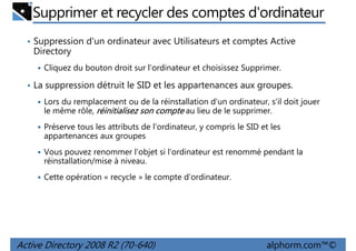 Supprimer et recycler des comptes d'ordinateur
• Suppression d'un ordinateur avec Utilisateurs et comptes Active

Directory
Cliquez du bouton droit sur l'ordinateur et choisissez Supprimer.
• La suppression détruit le SID et les appartenances aux groupes.
Lors du remplacement ou de la réinstallation d'un ordinateur, s'il doit jouer
le même rôle, réinitialisez son compte au lieu de le supprimer.
Préserve tous les attributs de l'ordinateur, y compris le SID et les
appartenances aux groupes
Vous pouvez renommer l'objet si l'ordinateur est renommé pendant la
réinstallation/mise à niveau.
Cette opération « recycle » le compte d'ordinateur.

Active Directory 2008 R2 (70-640)

alphorm.com™©

 