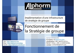 Implémentation d'une infrastructure
de stratégie de groupe

Fonctionnement de
la Stratégie de groupe
Hamid HARABAZAN

Fondateur d’alphorm.com
Site : http://alphorm.com
Blog : http://alphorm.com/blog
Forum : http://alphorm.com/forum

Active Directory 2008 R2 (70-640)

Certifications : MCT, MCITP, VCP, A+,
Server+, Linux+, LPIC-1, CCENT/CCNA,…
Contact : contact@alphorm.com

alphorm.com™©

 