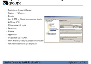 groupe
• Stratégies ordinateur/utilisateur
• Stratégs vs Préférences
• Étendue
• Lien de GPO Le filtrage par groupe de sécurité
• Le filtrage WMI
• Ciblage des préférences
• Paramètres
• Étendue
• Application
• Jeu de stratégies résultant
• Client de stratégie de groupe et extensions côté client
• Actualisation de la stratégie de groupe

Active Directory 2008 R2 (70-640)

alphorm.com™©

 
