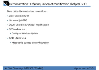 Démonstration : Création, liaison et modification d'objets GPO
Dans cette démonstration, nous allons :
• Créer un objet GPO
• Lier un objet GPO
• Ouvrir un objet GPO pour modification
• GPO ordinateur :
Configurer Windows Update

• GPO utilisateur :
Masquer le paneau de configuration

Active Directory 2008 R2 (70-640)

alphorm.com™©

 