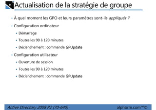 Actualisation de la stratégie de groupe
• À quel moment les GPO et leurs paramètres sont-ils appliqués ?
• Configuration ordinateur
Démarrage
Toutes les 90 à 120 minutes
Déclenchement : commande GPUpdate
• Configuration utilisateur
Ouverture de session
Toutes les 90 à 120 minutes
Déclenchement : commande GPUpdate

Active Directory 2008 R2 (70-640)

alphorm.com™©

 