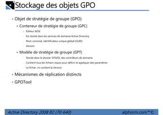 Stockage des objets GPO
• Objet de stratégie de groupe (GPO)
Conteneur de stratégie de groupe (GPC)
•

Éditeur ADSI

•

Est stocké dans les services de domaine Active Directory.

•

Nom convivial, identificateur unique global (GUID)

•

Version

Modèle de stratégie de groupe (GPT)
•

Stocké dans le dossier SYSVOL des contrôleurs de domaine

•

Contient tous les fichiers requis pour définir et appliquer des paramètres

•

Le fichier .ini contient la Version.

• Mécanismes de réplication distincts
• GPOTool

Active Directory 2008 R2 (70-640)

alphorm.com™©

 