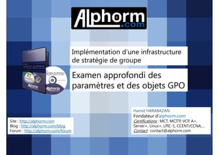 Implémentation d'une infrastructure
de stratégie de groupe

Examen approfondi des
paramètres et des objets GPO
Hamid HARABAZAN

Fondateur d’alphorm.com
Site : http://alphorm.com
Blog : http://alphorm.com/blog
Forum : http://alphorm.com/forum

Active Directory 2008 R2 (70-640)

Certifications : MCT, MCITP, VCP, A+,
Server+, Linux+, LPIC-1, CCENT/CCNA,…
Contact : contact@alphorm.com

alphorm.com™©

 