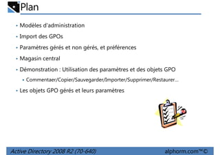 Plan
• Modèles d'administration
• Import des GPOs
• Paramètres gérés et non gérés, et préférences
• Magasin central
• Démonstration : Utilisation des paramètres et des objets GPO
Commentaer/Copier/Sauvegarder/Importer/Supprimer/Restaurer…
• Les objets GPO gérés et leurs paramètres

Active Directory 2008 R2 (70-640)

alphorm.com™©

 