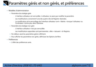 Paramètres gérés et non gérés, et préférences
• Modèles d'administration
Paramètre de stratégie géré
•

L'interface utilisateur est verrouillée. L'utilisateur ne peut pas modifier le paramètre.

•

Les modifications concernent l'une des quatre clés de Registre réservées.

•

La modification et le verrouillage de l'interface utilisateur sont « libérés » lorsque l'utilisateur ou
l'ordinateur n'entre plus dans l'étendue.

Paramètre de stratégie non géré
•

L'interface utilisateur n'est pas verrouillée.

•

Les modifications apportées sont permanentes ; elles « tatouent » le Registre.

Par défaut, seuls les paramètres gérés s'affichent.
Pour afficher les paramètres non gérés, définissez les Options de filtre.

• Préférences
L'effet des préférences varie.

Active Directory 2008 R2 (70-640)

alphorm.com™©

 