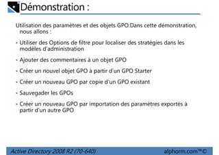 Démonstration :
Utilisation des paramètres et des objets GPO.Dans cette démonstration,
nous allons :
• Utiliser des Options de filtre pour localiser des stratégies dans les

modèles d'administration
• Ajouter des commentaires à un objet GPO
• Créer un nouvel objet GPO à partir d'un GPO Starter
• Créer un nouveau GPO par copie d'un GPO existant
• Sauvegader les GPOs
• Créer un nouveau GPO par importation des paramètres exportés à

partir d'un autre GPO

Active Directory 2008 R2 (70-640)

alphorm.com™©

 