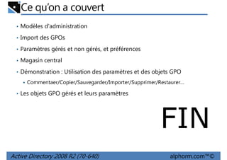 Ce qu’on a couvert
• Modèles d'administration
• Import des GPOs
• Paramètres gérés et non gérés, et préférences
• Magasin central
• Démonstration : Utilisation des paramètres et des objets GPO
Commentaer/Copier/Sauvegarder/Importer/Supprimer/Restaurer…
• Les objets GPO gérés et leurs paramètres

FIN
Active Directory 2008 R2 (70-640)

alphorm.com™©

 