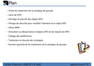 Plan
• Ordre de traitement de la stratégie de groupe
• Liens de GPO
• Héritage et priorité des objets GPO
• Filtrage de sécurité pour modifier l'étendue d'un objet GPO
• Filtres WMI
• Activation ou désactivation d'objets GPO et de nœuds de GPO
• Ciblage des préférences
• Traitement en boucle des strategies
• Examen approfondi du traitement de la stratégie de groupe

Active Directory 2008 R2 (70-640)

alphorm.com™©

 