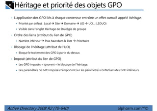 Héritage et priorité des objets GPO
• L'application des GPO liés à chaque conteneur entraîne un effet cumulé appelé héritage.
Priorité par défaut : Local

Site

Domaine

UO

UO… (LSDUO)

Visible dans l'onglet Héritage de Stratégie de groupe

• Ordre des liens (attribut du lien de GPO)
Numéro inférieur

Plus haut dans la liste

Prioritaire

• Blocage de l'héritage (attribut de l'UO)
Bloque le traitement des GPO à partir du dessus

• Imposé (attribut du lien de GPO)
Les GPO imposés « ignorent » le blocage de l'héritage.
Les paramètres de GPO imposés l'emportent sur les paramètres conflictuels des GPO inférieurs.

Active Directory 2008 R2 (70-640)

alphorm.com™©

 