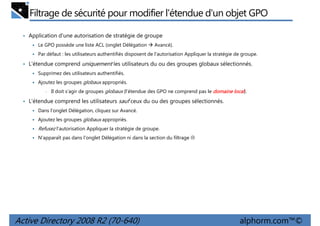 Filtrage de sécurité pour modifier l'étendue d'un objet GPO
• Application d'une autorisation de stratégie de groupe
Le GPO possède une liste ACL (onglet Délégation

Avancé).

Par défaut : les utilisateurs authentifiés disposent de l'autorisation Appliquer la stratégie de groupe.

• L'étendue comprend uniquement les utilisateurs du ou des groupes globaux sélectionnés.
Supprimez des utilisateurs authentifiés.
Ajoutez les groupes globaux appropriés.
•

Il doit s'agir de groupes globaux (l'étendue des GPO ne comprend pas le domaine local).

• L'étendue comprend les utilisateurs sauf ceux du ou des groupes sélectionnés.
Dans l'onglet Délégation, cliquez sur Avancé.
Ajoutez les groupes globaux appropriés.

Refusez l'autorisation Appliquer la stratégie de groupe.
N'apparaît pas dans l'onglet Délégation ni dans la section du filtrage

Active Directory 2008 R2 (70-640)

alphorm.com™©

 