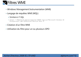Filtres WMI
• Windows Management Instrumentation (WMI)
• Langage de requêtes WMI (WQL)
Similaire à T-SQL
Select * FROM Win32_OperatingSystem WHERE Caption="Microsoft Windows XP
Professional" AND CSDVersion="Service Pack 3"

• Création d'un filtre WMI
• Utilisation du filtre pour un ou plusieurs GPO

Active Directory 2008 R2 (70-640)

alphorm.com™©

 