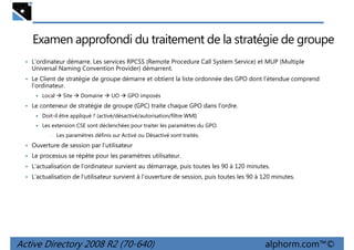 Examen approfondi du traitement de la stratégie de groupe
• L'ordinateur démarre. Les services RPCSS (Remote Procedure Call System Service) et MUP (Multiple

Universal Naming Convention Provider) démarrent.
• Le Client de stratégie de groupe démarre et obtient la liste ordonnée des GPO dont l'étendue comprend

l'ordinateur.
Local

Site

Domaine

UO

GPO imposés

• Le conteneur de stratégie de groupe (GPC) traite chaque GPO dans l'ordre.
Doit-il être appliqué ? (activé/désactivé/autorisation/filtre WMI)
Les extension CSE sont déclenchées pour traiter les paramètres du GPO.
•

Les paramètres définis sur Activé ou Désactivé sont traités.

• Ouverture de session par l'utilisateur
• Le processus se répète pour les paramètres utilisateur.
• L'actualisation de l'ordinateur survient au démarrage, puis toutes les 90 à 120 minutes.
• L'actualisation de l'utilisateur survient à l'ouverture de session, puis toutes les 90 à 120 minutes.

Active Directory 2008 R2 (70-640)

alphorm.com™©

 