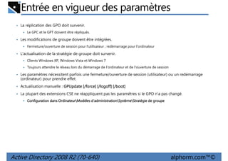 Entrée en vigueur des paramètres
• La réplication des GPO doit survenir.
Le GPC et le GPT doivent être répliqués.

• Les modifications de groupe doivent être intégrées.
Fermeture/ouverture de session pour l'utilisateur ; redémarrage pour l'ordinateur

• L'actualisation de la stratégie de groupe doit survenir.
Clients Windows XP, Windows Vista et Windows 7
Toujours attendre le réseau lors du démarrage de l'ordinateur et de l'ouverture de session

• Les paramètres nécessitent parfois une fermeture/ouverture de session (utilisateur) ou un redémarrage

(ordinateur) pour prendre effet.
• Actualisation manuelle : GPUpdate [/force] [/logoff] [/boot]
• La plupart des extensions CSE ne réappliquent pas les paramètres si le GPO n'a pas changé.
Ordinateur
d'administrationSystème
Configuration dans OrdinateurModèles d'administrationSystèmeStratégie de groupe

Active Directory 2008 R2 (70-640)

alphorm.com™©

 