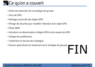 Ce qu’on a couvert
• Ordre de traitement de la stratégie de groupe
• Liens de GPO
• Héritage et priorité des objets GPO
• Filtrage de sécurité pour modifier l'étendue d'un objet GPO
• Filtres WMI
• Activation ou désactivation d'objets GPO et de nœuds de GPO
• Ciblage des préférences
• Traitement en boucle des strategies
• Examen approfondi du traitement de la stratégie de groupe

FIN

Active Directory 2008 R2 (70-640)

alphorm.com™©

 