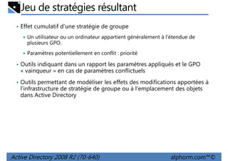 Jeu de stratégies résultant
• Effet cumulatif d'une stratégie de groupe
Un utilisateur ou un ordinateur appartient généralement à l'étendue de
plusieurs GPO.
Paramètres potentiellement en conflit : priorité
• Outils indiquant dans un rapport les paramètres appliqués et le GPO

« vainqueur » en cas de paramètres conflictuels
• Outils permettant de modéliser les effets des modifications apportées à

l'infrastructure de stratégie de groupe ou à l'emplacement des objets
dans Active Directory

Active Directory 2008 R2 (70-640)

alphorm.com™©

 