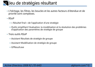 Jeu de stratégies résultant
• L'héritage, les filtres, les boucles et les autres facteurs d'étendue et de

priorité sont complexes.
• RSoP
« Résultat final » de l'application d'une stratégie
Outils simplifiant l'évaluation, la modélisation et la résolution des problèmes
d'application des paramètres de stratégie de groupe
• Trois outils RSoP
Assistant Résultats de stratégie de groupe
Assistant Modélisation de stratégie de groupe
GPResult.exe

Active Directory 2008 R2 (70-640)

alphorm.com™©

 