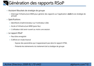 Génération des rapports RSoP
• Assistant Résultats de stratégie de groupe
Interroge l'infrastructure WMI pour générer des rapports sur l'application réelle d'une stratégie de
groupe

• Spécifications
Identifiants d'administrateur sur l'ordinateur cible
Accès à l'infrastructure WMI (pare-feu)
L'utilisateur doit avoir ouvert au moins une session.

• Le rapport RSoP
Peut être enregistré
S'affiche en mode Avancé
•

Expose des paramètres qui n'apparaissent pas dans le rapport HTML

•

Présente les événements du traitement de la stratégie de groupe

Active Directory 2008 R2 (70-640)

alphorm.com™©

 