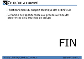 Ce qu’on a couvert
• Fonctionnement du support technique des ordinateurs
• Définition de l'appartenance aux groupes à l'aide des

préférences de la stratégie de groupe

FIN
Active Directory 2008 R2 (70-640)

alphorm.com™©

 