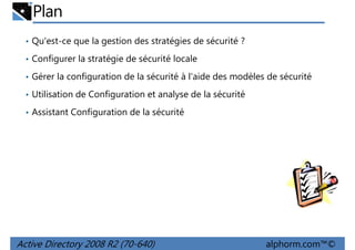 Plan
• Qu'est-ce que la gestion des stratégies de sécurité ?
• Configurer la stratégie de sécurité locale
• Gérer la configuration de la sécurité à l'aide des modèles de sécurité
• Utilisation de Configuration et analyse de la sécurité
• Assistant Configuration de la sécurité

Active Directory 2008 R2 (70-640)

alphorm.com™©

 