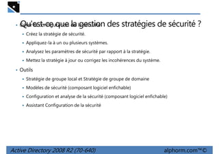 Qu'est-ce que la gestion des stratégies de sécurité ?

• Gérer la configuration de la sécurité
Créez la stratégie de sécurité.

Appliquez-la à un ou plusieurs systèmes.
Analysez les paramètres de sécurité par rapport à la stratégie.
Mettez la stratégie à jour ou corrigez les incohérences du système.

• Outils
Stratégie de groupe local et Stratégie de groupe de domaine
Modèles de sécurité (composant logiciel enfichable)
Configuration et analyse de la sécurité (composant logiciel enfichable)
Assistant Configuration de la sécurité

Active Directory 2008 R2 (70-640)

alphorm.com™©

 