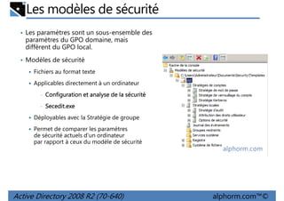 Les modèles de sécurité
• Les paramètres sont un sous-ensemble des

paramètres du GPO domaine, mais
diffèrent du GPO local.
• Modèles de sécurité
Fichiers au format texte
Applicables directement à un ordinateur
•

Configuration et analyse de la sécurité

•

Secedit.exe

Déployables avec la Stratégie de groupe
Permet de comparer les paramètres
de sécurité actuels d'un ordinateur
par rapport à ceux du modèle de sécurité

Active Directory 2008 R2 (70-640)

alphorm.com™©

 