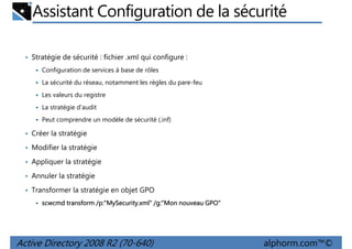 Assistant Configuration de la sécurité
• Stratégie de sécurité : fichier .xml qui configure :
Configuration de services à base de rôles
La sécurité du réseau, notamment les règles du pare-feu
Les valeurs du registre
La stratégie d'audit
Peut comprendre un modèle de sécurité (.inf)

• Créer la stratégie
• Modifier la stratégie
• Appliquer la stratégie
• Annuler la stratégie
• Transformer la stratégie en objet GPO
/p:"MySecurity.xml /g:"Mon
p:"MySecurity.xml"
scwcmd transform /p:"MySecurity.xml" /g:"Mon nouveau GPO"

Active Directory 2008 R2 (70-640)

alphorm.com™©

 