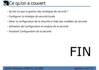 Ce qu’on a couvert
• Qu'est-ce que la gestion des stratégies de sécurité ?
• Configurer la stratégie de sécurité locale
• Gérer la configuration de la sécurité à l'aide des modèles de sécurité
• Utilisation de Configuration et analyse de la sécurité
• Assistant Configuration de la sécurité

FIN
Active Directory 2008 R2 (70-640)

alphorm.com™©

 