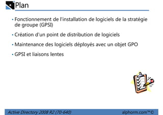 Plan
• Fonctionnement de l'installation de logiciels de la stratégie

de groupe (GPSI)
• Création d'un point de distribution de logiciels
• Maintenance des logiciels déployés avec un objet GPO
• GPSI et liaisons lentes

Active Directory 2008 R2 (70-640)

alphorm.com™©

 