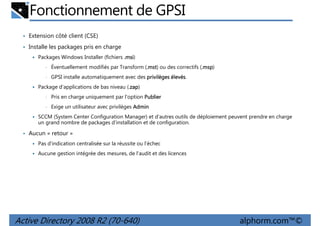 Fonctionnement de GPSI
• Extension côté client (CSE)
• Installe les packages pris en charge
Packages Windows Installer (fichiers .msi
msi)
•

Éventuellement modifiés par Transform (.mst ou des correctifs (.msp
.mst)
.msp)

•

GPSI installe automatiquement avec des privilèges élevés
élevés.

Package d'applications de bas niveau (.zap
zap)
zap
•

Pris en charge uniquement par l'option Publier

•

Exige un utilisateur avec privilèges Admin

SCCM (System Center Configuration Manager) et d'autres outils de déploiement peuvent prendre en charge
un grand nombre de packages d'installation et de configuration.

• Aucun « retour »
Pas d'indication centralisée sur la réussite ou l'échec
Aucune gestion intégrée des mesures, de l'audit et des licences

Active Directory 2008 R2 (70-640)

alphorm.com™©

 