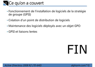 Ce qu’on a couvert
• Fonctionnement de l'installation de logiciels de la stratégie

de groupe (GPSI)
• Création d'un point de distribution de logiciels
• Maintenance des logiciels déployés avec un objet GPO
• GPSI et liaisons lentes

FIN
Active Directory 2008 R2 (70-640)

alphorm.com™©

 