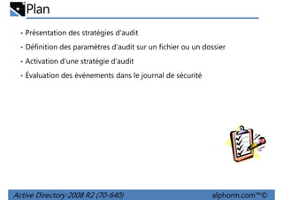Plan
• Présentation des stratégies d'audit
• Définition des paramètres d'audit sur un fichier ou un dossier
• Activation d'une stratégie d'audit
• Évaluation des événements dans le journal de sécurité

Active Directory 2008 R2 (70-640)

alphorm.com™©

 