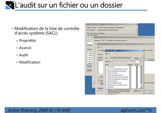 L'audit sur un fichier ou un dossier
• Modification de la liste de contrôle

d'accès système (SACL)
Propriétés
Avancé
Audit
Modification

Active Directory 2008 R2 (70-640)

alphorm.com™©

 