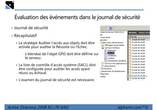 Évaluation des événements dans le journal de sécurité
• Journal de sécurité
• Récapitulatif
La stratégie Auditer l'accès aux objets doit être
activée pour auditer la Réussite ou l'Échec.
•

L'étendue de l'objet GPO doit être définie sur
le serveur.

La liste de contrôle d'accès système (SACL) doit
être configurée pour auditer les accès ayant
réussi ou échoué.
L'examen du journal de sécurité est nécessaire.

Active Directory 2008 R2 (70-640)

alphorm.com™©

 
