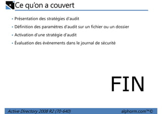 Ce qu’on a couvert
• Présentation des stratégies d'audit
• Définition des paramètres d'audit sur un fichier ou un dossier
• Activation d'une stratégie d'audit
• Évaluation des événements dans le journal de sécurité

FIN
Active Directory 2008 R2 (70-640)

alphorm.com™©

 