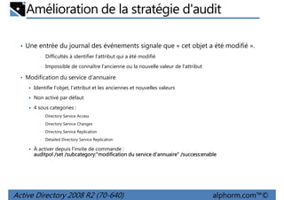 Amélioration de la stratégie d'audit
• Une entrée du journal des événements signale que « cet objet a été modifié ».
•

Difficultés à identifier l'attribut qui a été modifié

•

Impossible de connaître l'ancienne ou la nouvelle valeur de l'attribut

• Modification du service d'annuaire
Identifie l'objet, l'attribut et les anciennes et nouvelles valeurs
Non activé par défaut
4 sous categories :
•

Directory Service Access

•

Directory Service Changes

•

Directory Service Replication

•

Detailed Directory Service Replication

À activer depuis l'invite de commande :
/subcategory
subcategory:"modification
/success:enable
auditpol /set /subcategory:"modification du service d’annuaire" /success:enable

Active Directory 2008 R2 (70-640)

alphorm.com™©

 